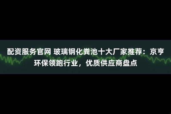 配资服务官网 玻璃钢化粪池十大厂家推荐：京亨环保领跑行业，优质供应商盘点