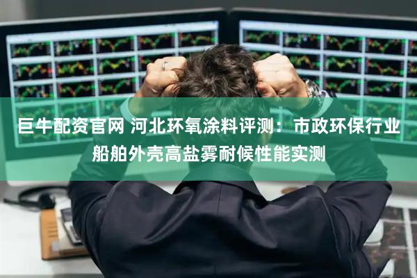 巨牛配资官网 河北环氧涂料评测：市政环保行业船舶外壳高盐雾耐候性能实测