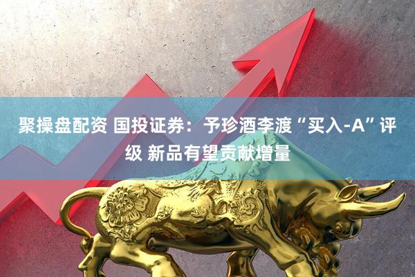 聚操盘配资 国投证券：予珍酒李渡“买入-A”评级 新品有望贡献增量