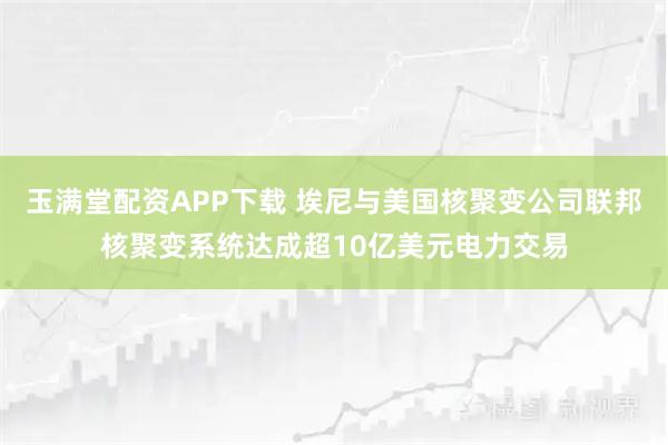 玉满堂配资APP下载 埃尼与美国核聚变公司联邦核聚变系统达成超10亿美元电力交易
