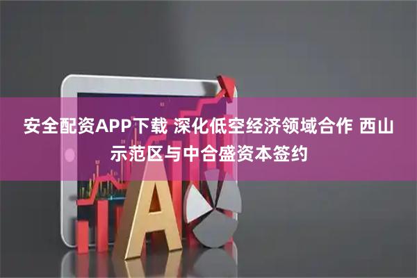 安全配资APP下载 深化低空经济领域合作 西山示范区与中合盛资本签约