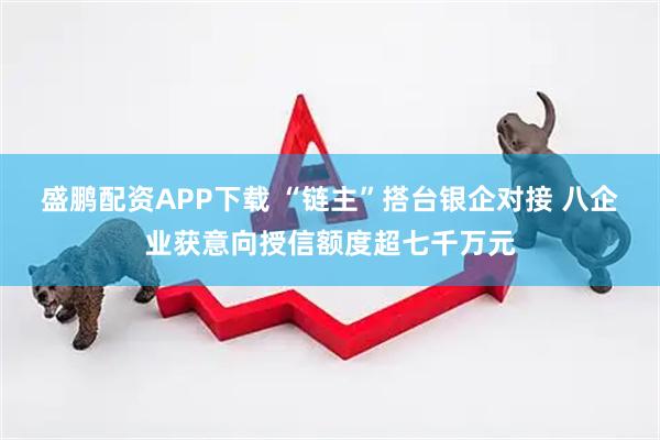 盛鹏配资APP下载 “链主”搭台银企对接 八企业获意向授信额度超七千万元