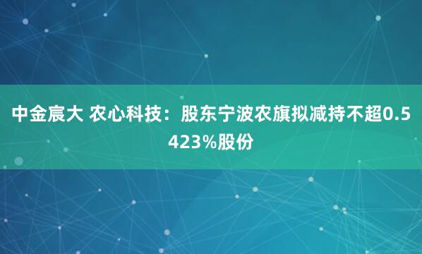 中金宸大 农心科技：股东宁波农旗拟减持不超0.5423%股份