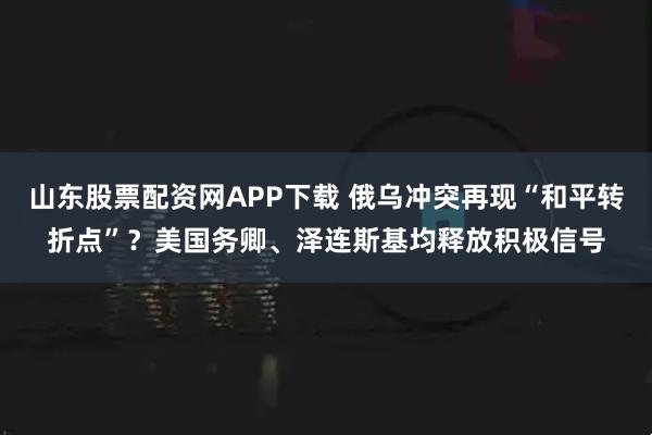 山东股票配资网APP下载 俄乌冲突再现“和平转折点”？美国务卿、泽连斯基均释放积极信号