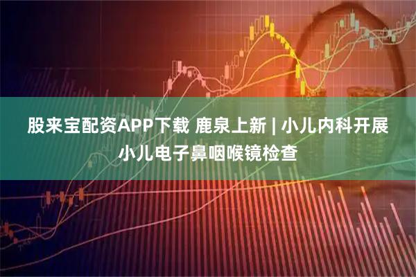 股来宝配资APP下载 鹿泉上新 | 小儿内科开展小儿电子鼻咽喉镜检查