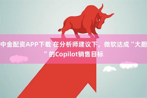 中金配资APP下载 在分析师建议下，微软达成“大胆”的Copilot销售目标