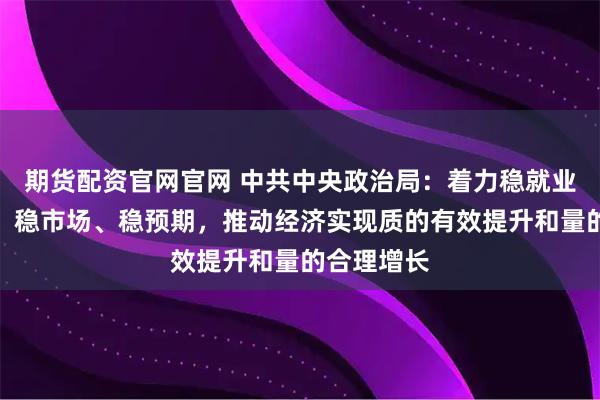 期货配资官网官网 中共中央政治局：着力稳就业、稳企业、稳市场、稳预期，推动经济实现质的有效提升和量的合理增长