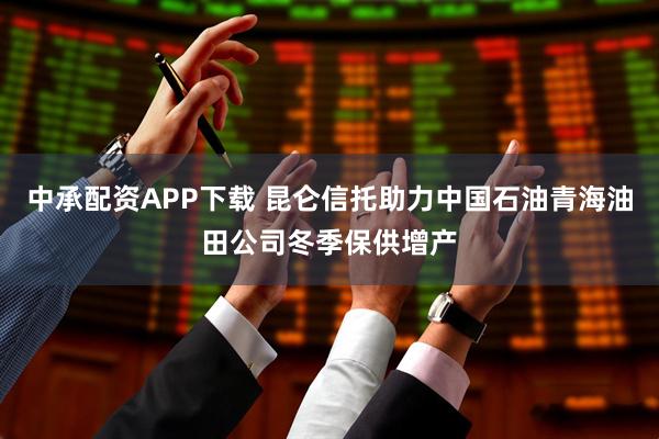 中承配资APP下载 昆仑信托助力中国石油青海油田公司冬季保供增产
