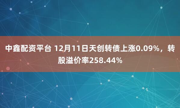 中鑫配资平台 12月11日天创转债上涨0.09%，转股溢价率258.44%