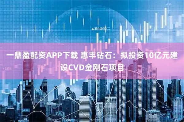 一鼎盈配资APP下载 惠丰钻石：拟投资10亿元建设CVD金刚石项目