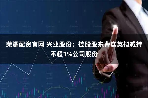 荣耀配资官网 兴业股份：控股股东曹连英拟减持不超1%公司股份