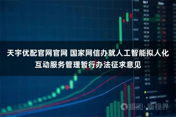 天宇优配官网官网 国家网信办就人工智能拟人化互动服务管理暂行办法征求意见