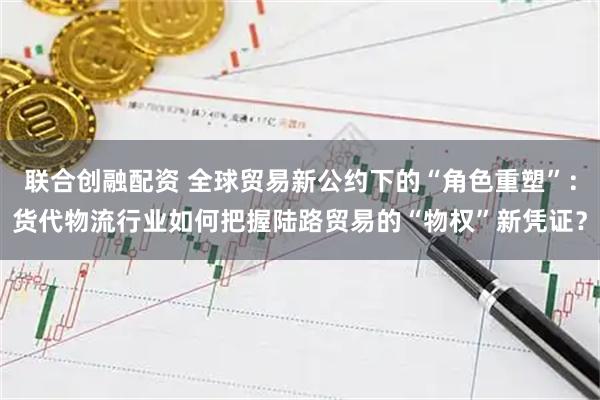 联合创融配资 全球贸易新公约下的“角色重塑”:货代物流行业如何把握陆路贸易的“物权”新凭证?