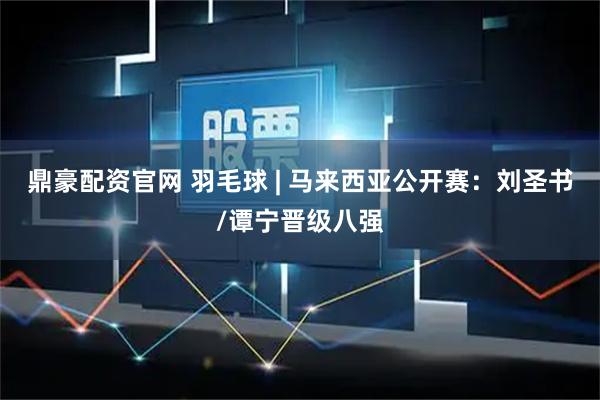 鼎豪配资官网 羽毛球 | 马来西亚公开赛：刘圣书/谭宁晋级八强
