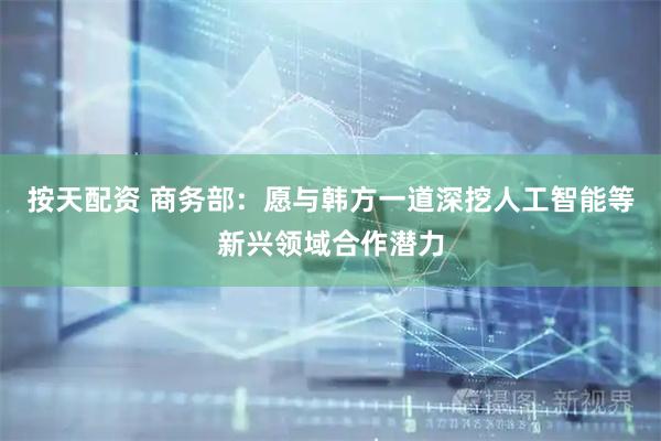 按天配资 商务部：愿与韩方一道深挖人工智能等新兴领域合作潜力
