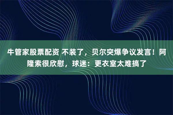 牛管家股票配资 不装了，贝尔突爆争议发言！阿隆索很欣慰，球迷：更衣室太难搞了