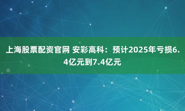 上海股票配资官网 安彩高科：预计2025年亏损6.4亿元到7.4亿元