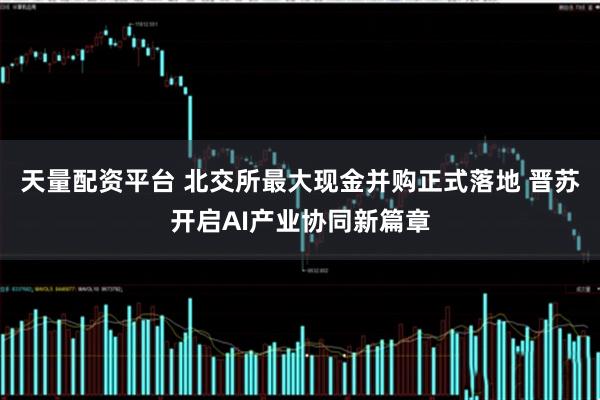 天量配资平台 北交所最大现金并购正式落地 晋苏开启AI产业协同新篇章