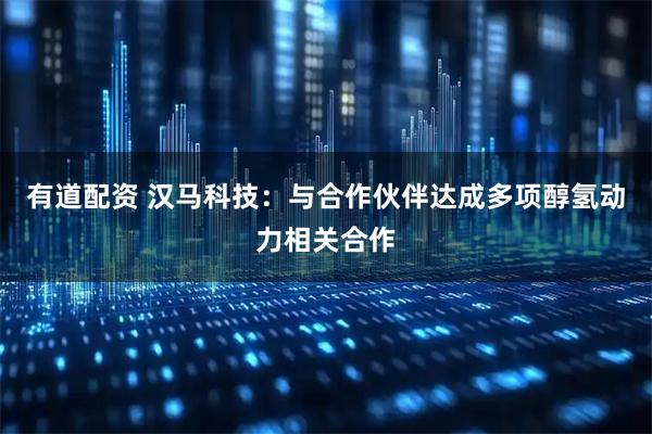 有道配资 汉马科技：与合作伙伴达成多项醇氢动力相关合作