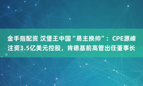 金手指配资 汉堡王中国“易主换帅”：CPE源峰注资3.5亿美元控股，肯德基前高管出任董事长