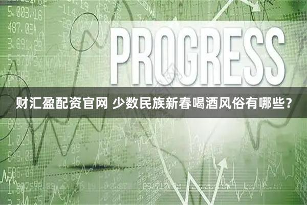 财汇盈配资官网 少数民族新春喝酒风俗有哪些？