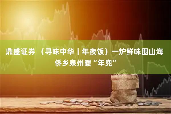 鼎盛证券 （寻味中华丨年夜饭）一炉鲜味围山海 侨乡泉州暖“年兜”
