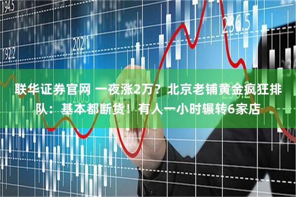联华证券官网 一夜涨2万？北京老铺黄金疯狂排队：基本都断货！有人一小时辗转6家店