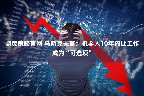 鼎茂策略官网 马斯克豪言：机器人10年内让工作成为“可选项”