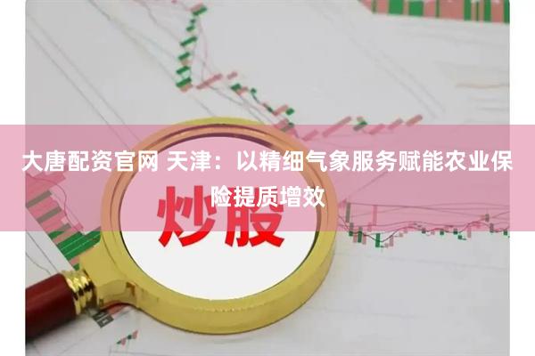 大唐配资官网 天津：以精细气象服务赋能农业保险提质增效