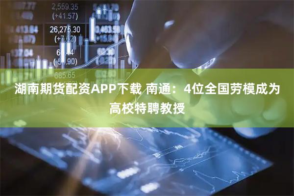湖南期货配资APP下载 南通：4位全国劳模成为高校特聘教授