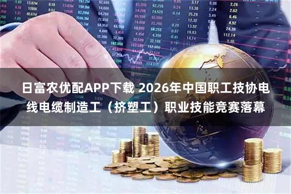 日富农优配APP下载 2026年中国职工技协电线电缆制造工(挤塑工)职业技能竞赛落幕