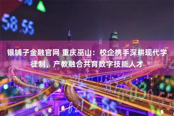 银铺子金融官网 重庆巫山：校企携手深耕现代学徒制，产教融合共育数字技能人才